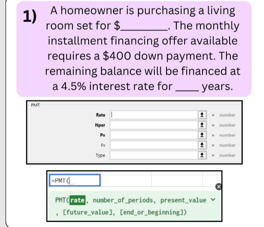 A homeowner is purchasing a living 
room set for $_ . The monthly 
installment financing offer available 
requires a $400 down payment. The 
remaining balance will be financed at 
a 4.5% interest rate for _ years. 
PMT 
Rate number 
Nper ↑ number 
↑ 
Pv number 
t 
Fv number 
Type number 
=PMT (_ 
PMT(rate, number_of_periods, present_value 
， [future_value], [end_or_beginning])