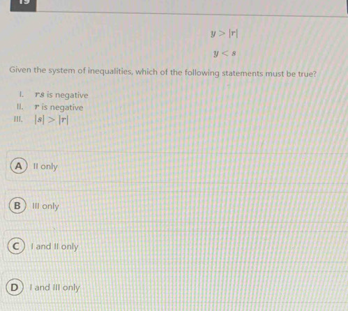 y>|r|
y
Given the system of inequalities, which of the following statements must be true?
I. rs is negative
II. r is negative
III. |s|>|r|
AI only
BⅢ only
a I and II only
D I and III only