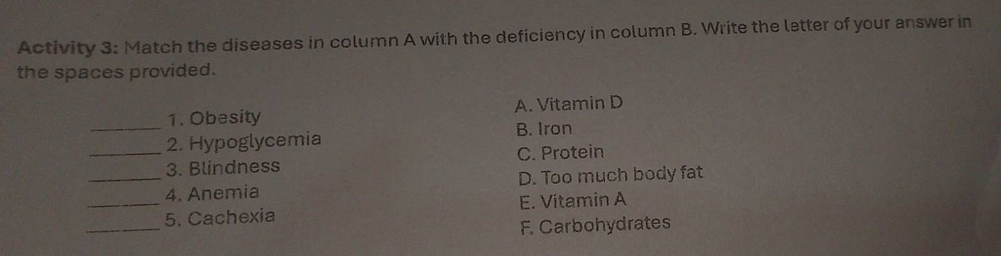 Activity 3: Match the diseases in column A with the deficiency in column B. Write the letter of your answer in
the spaces provided.
1. Obesity A. Vitamin D
_2. Hypoglycemia B. Iron
3. Blindness C. Protein
_4. Anemia D. Too much body fat
_
_5. Cachexia E. Vitamin A
F. Carbohydrates