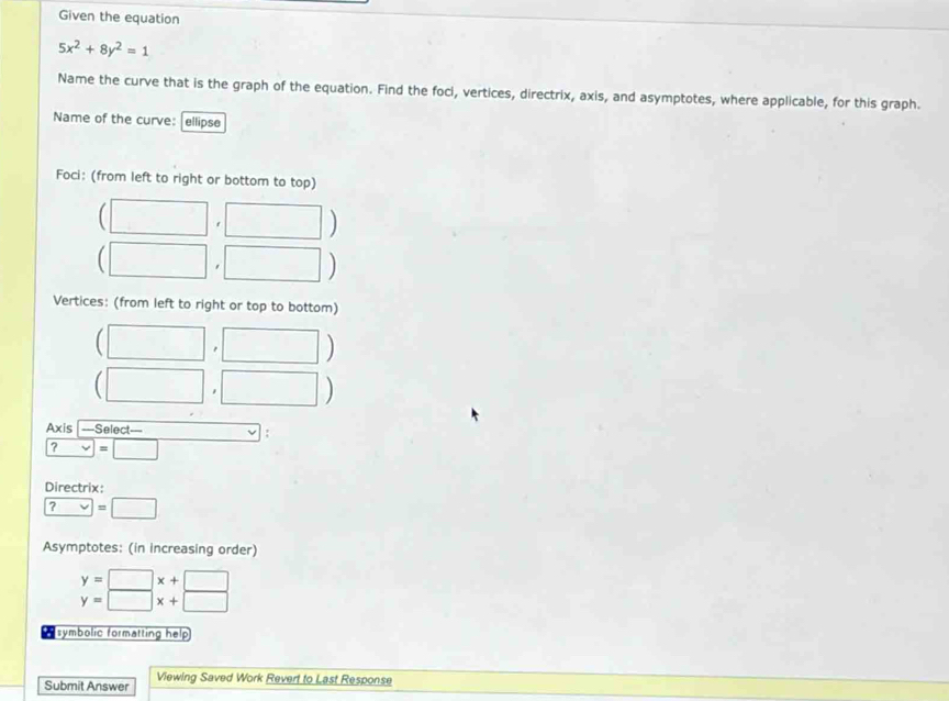 Given the equation
5x^2+8y^2=1
Name the curve that is the graph of the equation. Find the foci, vertices, directrix, axis, and asymptotes, where applicable, for this graph. 
Name of the curve: ellipse 
Foci: (from left to right or bottom to top) 
□ 
) 
□  □ ) 
Vertices: (from left to right or top to bottom) 
□ □
(□ ,□ )
Axis ===Select===
?=□
Directrix:
? =□
Asymptotes: (in increasing order)
beginarrayr y=□ x+□  y=□ x+□ endarray
* symbolic formatting help 
Submit Answer Viewing Saved Work Revert to Last Response