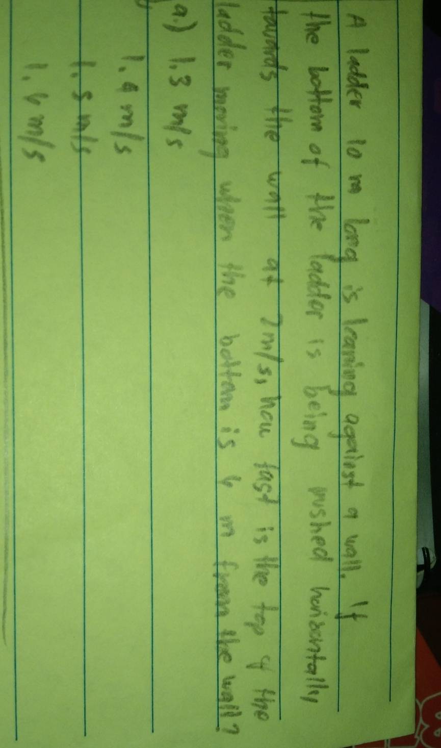 A ladder 10 m long is leaning agerlost a wall. If
the bottom of the ladder is being rushed hanizantally
hfast is the top of the
ladder moving when the bottorm is I m froom the wall?
a ) 1. 3 mis
1. 9 m/s
1. smis
1. lmls