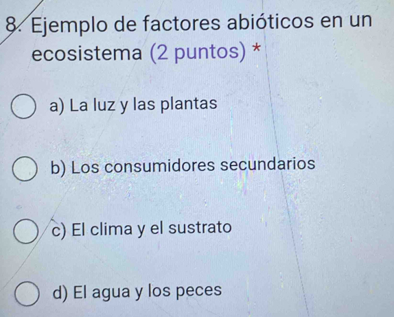 Ejemplo de factores abióticos en un
ecosistema (2 puntos) *
a) La luz y las plantas
b) Los consumidores secundarios
c) El clima y el sustrato
d) El agua y los peces