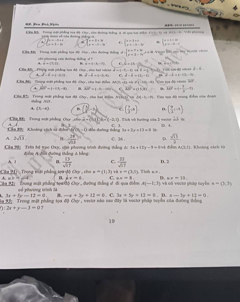 es
GB. Dăm Dình Nhiên ： 0919 007004
Câu 83:  Trong mặt phầng tọa độ Oxy, cho đường thẳng A đi qua hai điểm C(2,-1) N(3,-3) , Việt phương
trình tham số của đường thắng /A.
beginarrayl 2x=-3+t y=3-2tendarray. 4 beginarrayl x=2+3t y=-1-3tendarray. C. beginarrayl x=3+t y=-3-2tendarray. . D. beginarrayl x=1+2t y=-2-tendarray.
Câu 84: Trong mặt phẳng tọa độ Oxy, cho đường thẳng đ beginarrayl x=7+3t y=2-7tendarray. , ∈R . Vécto bão sau đây là một vécto
chi phương của đường thắng d ?
A. vector u=(7,2). B. vector u=(-3;-7). C. hat u=(3i-7) D. vector u=(7,3).
Câu 85: Trong mặt phẳng tọa độ Oxy , cho hai vécto vector d=(-7i-1)vector vavector b=(-5-2) )   Tim tộa độ vécto a-b.
A. vector d-vector b=(-2;1). B. vector d-vector b=(-5;4). C. vector d-vector b=(2; D. vector d-vector b=(-12;-3).
Câu 86: Trong mặt phầng tọa độ Oxy , cho hai điểm M(5;-1),vaF(-10;-9).  Tim tọa độ vécto overline MF.
A. vector MF=(-15;-8). B. vector MF=(-5;-10) C. overline MF=(15;8) D. vector MF=(- 5/2 ;-5).
Câu 87: Trong mặt phầng tọa độ Oxy, cho hai điểm N(6;3) và D(-1;-9) Tìm tọa độ trung điểm của đoạn
thầng ND.
A. (5;-6). B. ( 5/2 ;-3) c. ( 7/2 ;6). D. ( 9/2 ;-5).
Câu 88: Trong mặt phầng Oxy,cho overline a=(1;3),vector b=(-2;1). Tích vô hướng của 2 vectơ vector a.vector b 1A:
A. I. B. 2. C. 3. D. 4.
ầu 89: Khoảng cách từ điểm M(5;-1) đến đường thẳng 3x+2y+13=0 là:
A. 2sqrt(13). C. 26 . D.  sqrt(13)/2 .
B.  28/sqrt(13) 
Câu 90: Trên hệ trục Oxy, cho phương trình đường thẳng A: 5x+12y-9=0va điểm A(2;1). Khoáng cách từ
điểm A đến đường thẳng A bằng:
C.
A. l B.  13/sqrt(17)   22/sqrt(17)  D. 2
Câu 91: Trong mặt phẳng tọa độ Oxy , cho u=(1;3) và v=(3;1). Tính u.v .
A. t.y=-4 B. ,y=6. C. u.v=8. D. u.v=10.
Câu 92: Trong mặt phẳng tọa độ Oxy , đường thẳng đ đi qua điểm A(-1;3) và có vectơ pháp tuyến n=(3;5)
có phương trình là
A. 3x+5y-12=0. B. -x+3y+12=0. C. 3x+5y+12=0. D. x-3y+12=0.
Su 93: Trong mặt phẳng tọa độ Oxy , vectơ nào sau đây là vectơ pháp tuyến của đường thẳng
): 2x+y-3=0 ?
19