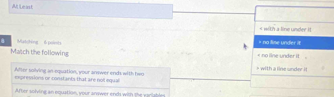 At Least
< with a line under it
B Matching 6 points
 no line under it
Match the following < no line under it
 with a line under it
After solving an equation, your answer ends with two
expressions or constants that are not equal
After solving an equation, your answer ends with the variables