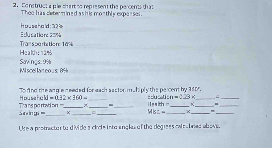 Construct a ple chart to represent the percents that 
Theo has determined as his monthly expenses. 
Household: 32%
Education: 23%
Transportation: 16%
Health: 12%
Savings: 9%
Miscellaneous: 8%
To find the angle needed for each sector, multiply the percent by 360°. 
Househo d=0.32* 360= _Education =0.23* _=_ 
=Transportation =_ × _= _Health = _× _=_ 
Savings = ___Misc. =_ ×_ =_ 
= 
Use a protractor to divide a circle into angles of the degrees calculated above.