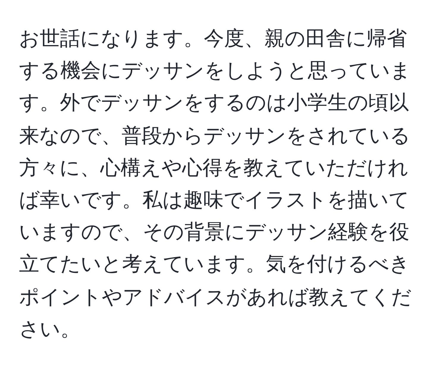 お世話になります。今度、親の田舎に帰省する機会にデッサンをしようと思っています。外でデッサンをするのは小学生の頃以来なので、普段からデッサンをされている方々に、心構えや心得を教えていただければ幸いです。私は趣味でイラストを描いていますので、その背景にデッサン経験を役立てたいと考えています。気を付けるべきポイントやアドバイスがあれば教えてください。