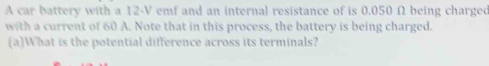 A car battery with a 12-V emf and an internal resistance of is 0.050 Ω being charged 
with a current of 60 A. Note that in this process, the battery is being charged. 
(a)What is the potential difference across its terminals?