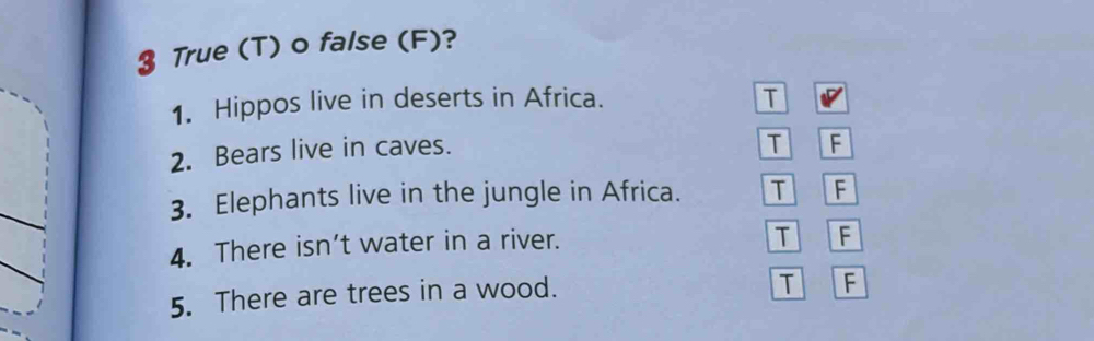 True (T) o false (F)?
1. Hippos live in deserts in Africa. T
2. Bears live in caves.
T F
3. Elephants live in the jungle in Africa. T F
4. There isn’t water in a river.
T F
5. There are trees in a wood.
T F