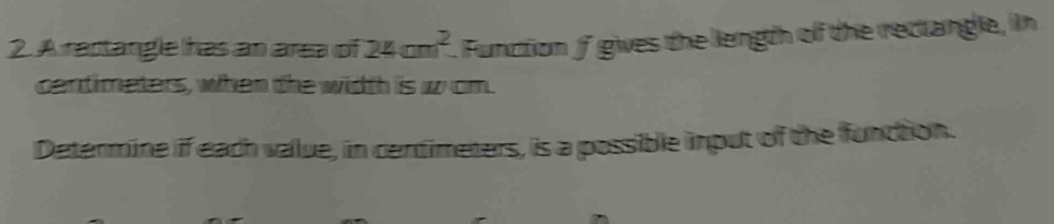 A ractangle has an area of 24cm^2. Function f gives the length of the rectangle, in
centimeters, when the width is w om. 
Determine if each value, in centimeters, is a possible input of the function.