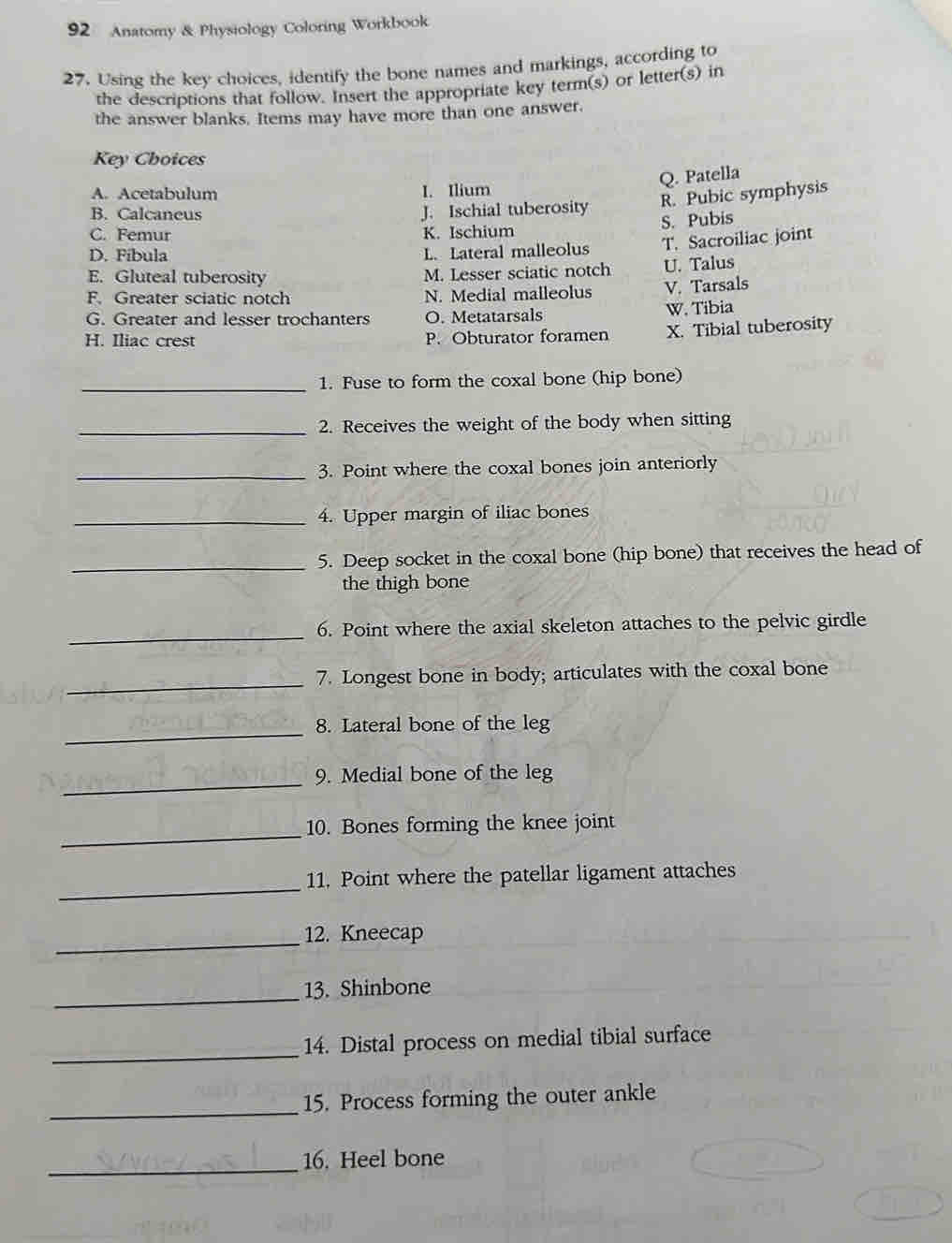 Anatomy & Physiology Coloring Workbook
27. Using the key choices, identify the bone names and markings, according to
the descriptions that follow. Insert the appropriate key term(s) or letter(s) in
the answer blanks. Items may have more than one answer.
Key Choices
A. Acetabulum
I. Ilium Q. Patella
B. Calcaneus J. Ischial tuberosity R. Pubic symphysis
S. Pubis
C. Femur K. Ischium
D. Fibula L. Lateral malleolus T. Sacroiliac joint
E. Gluteal tuberosity M. Lesser sciatic notch U. Talus
F. Greater sciatic notch N. Medial malleolus V. Tarsals
G. Greater and lesser trochanters O. Metatarsals W. Tibia
H. Iliac crest P. Obturator foramen X. Tibial tuberosity
_1. Fuse to form the coxal bone (hip bone)
_2. Receives the weight of the body when sitting
_3. Point where the coxal bones join anteriorly
_4. Upper margin of iliac bones
_5. Deep socket in the coxal bone (hip bone) that receives the head of
the thigh bone
_
6. Point where the axial skeleton attaches to the pelvic girdle
_
7. Longest bone in body; articulates with the coxal bone
_8. Lateral bone of the leg
_9. Medial bone of the leg
_10. Bones forming the knee joint
_
11. Point where the patellar ligament attaches
_12. Kneecap
_13. Shinbone
_
14. Distal process on medial tibial surface
_
15. Process forming the outer ankle
_16. Heel bone