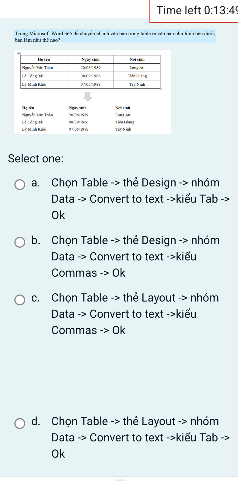 Time left 0:13:49 
Trong Microsoft Word 365 để chuyền nhanh văn bản trong table ra văn bản như hình bên dưới,
bạn làm như thế nào?
Họ tên Ngày sinh Nơi sinh
Nguyễn Văn Toàn 20/06/1989 Long An
Lê Công Hải 08/09/1986 Tiền Giang
Lý Minh Khôi 07/05/1988 Tây Ninh
Select one:
a. Chọn Table -> thẻ Design -> nhóm
Data -> Convert to text ->kiểu Tab ->
Ok
b. Chọn Table -> thẻ Design -> nhóm
Data -> Convert to text ->kiểu
Commas -> Ok
c. Chọn Table -> thẻ Layout -> nhóm
Data -> Convert to text ->kiểu
Commas -> Ok
d. Chọn Table -> thẻ Layout -> nhóm
Data -> Convert to text ->kiểu Tab ->
Ok