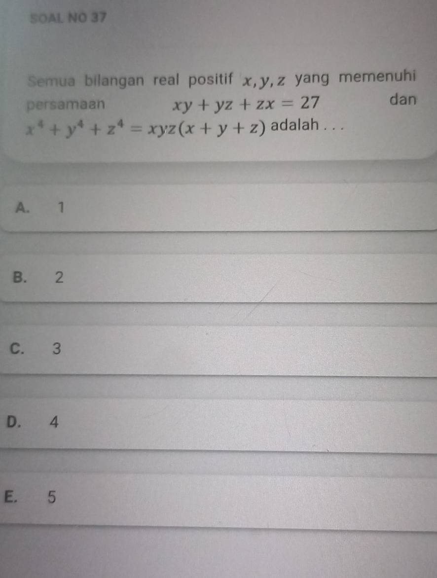 SOAL NO 37
Semua bilangan real positif x, y, z yang memenuhi
persamaan xy+yz+zx=27
dan
x^4+y^4+z^4=xyz(x+y+z) adalah . . .
A. 1
B. 2
C. 3
D. 4
E. 5