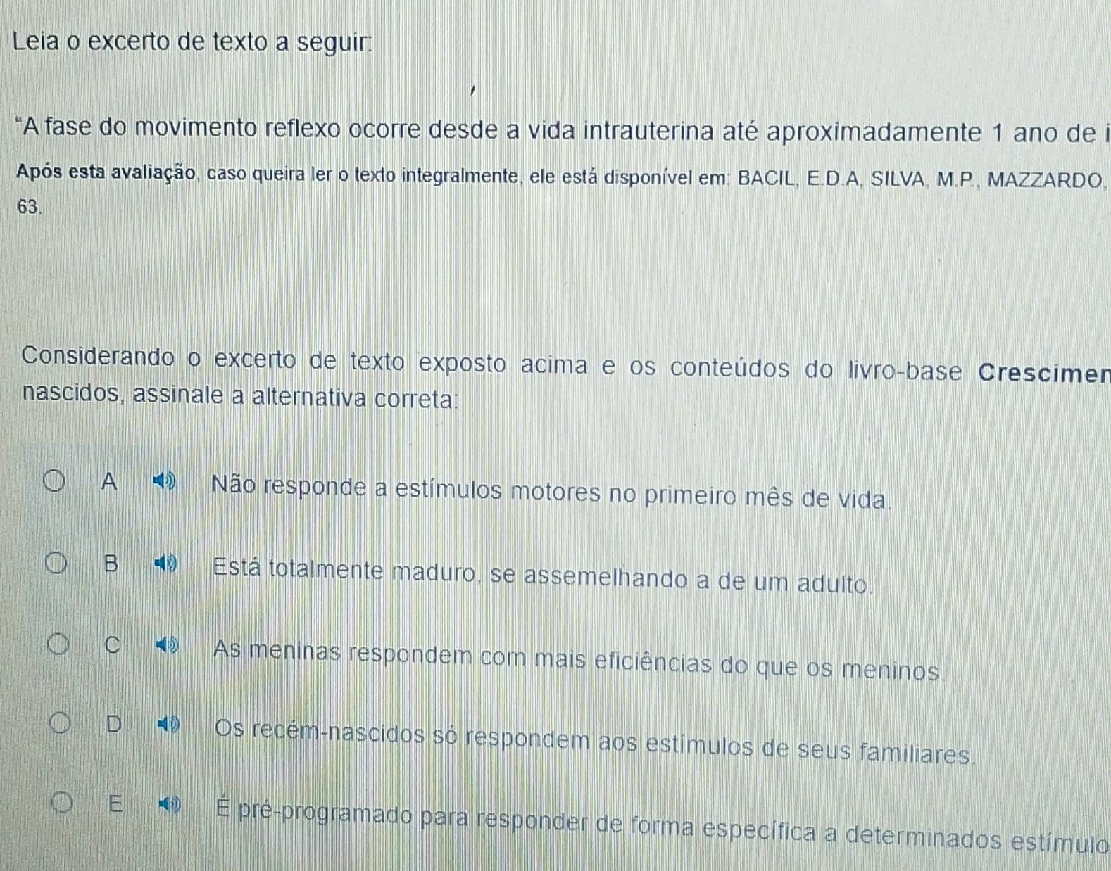 Leia o excerto de texto a seguir:
“A fase do movimento reflexo ocorre desde a vida intrauterina até aproximadamente 1 ano de i
Após esta avaliação, caso queira ler o texto integralmente, ele está disponível em: BACIL, E.D.A, SILVA, M.P., MAZZARDO,
63.
Considerando o excerto de texto exposto acima e os conteúdos do livãoçbase Crescimer
nascidos, assinale a alternativa correta:
A Não responde a estímulos motores no primeiro mês de vida.
B Está totalmente maduro, se assemelhando a de um adulto.
C As meninas respondem com mais eficiências do que os meninos.
D Os recém-nascidos só respondem aos estímulos de seus familiares.
E É pré-programado para responder de forma específica a determinados estímulo