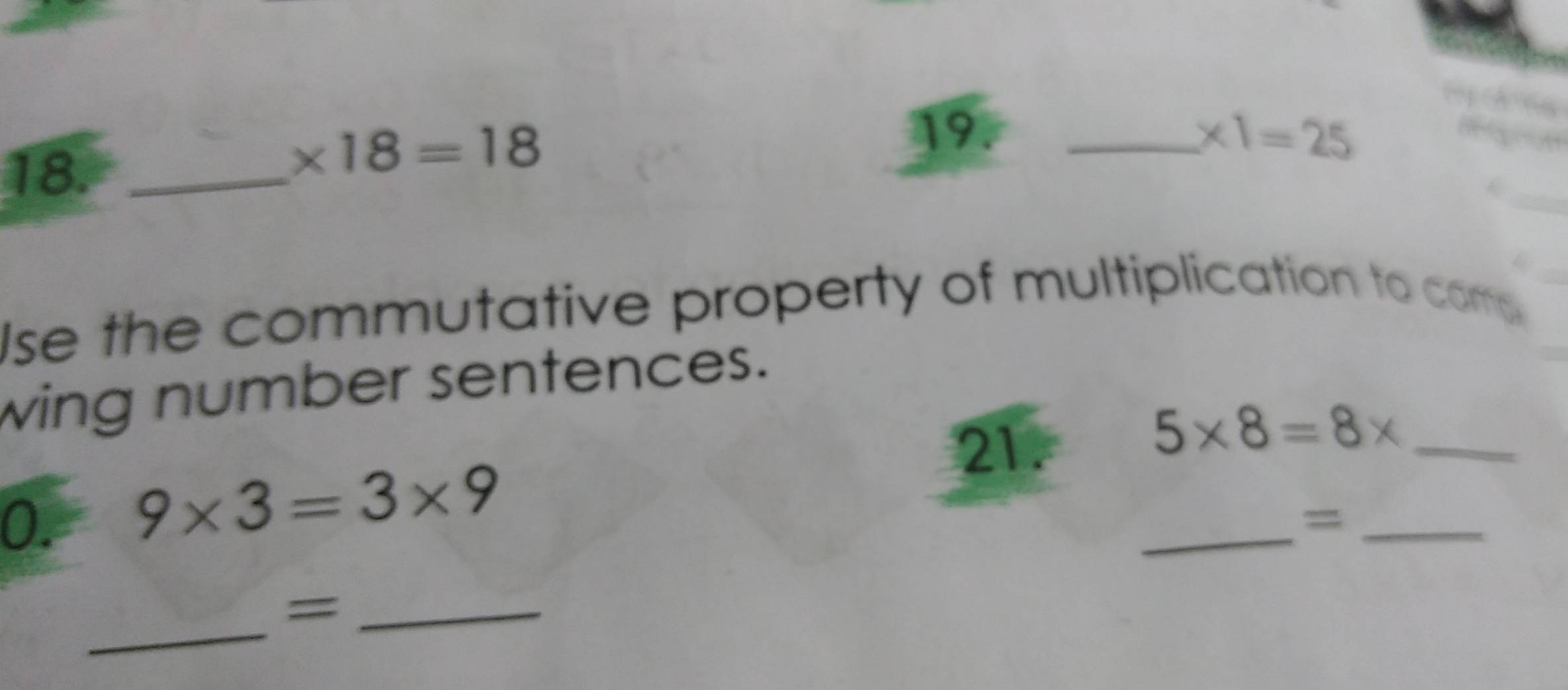 18._
* 18=18
19. _ * 1=25
Ise the commutative property of multiplication to come 
wing number sentences. 
21.
5* 8=8* _ 
0. 9* 3=3* 9
_=_ 
_=_