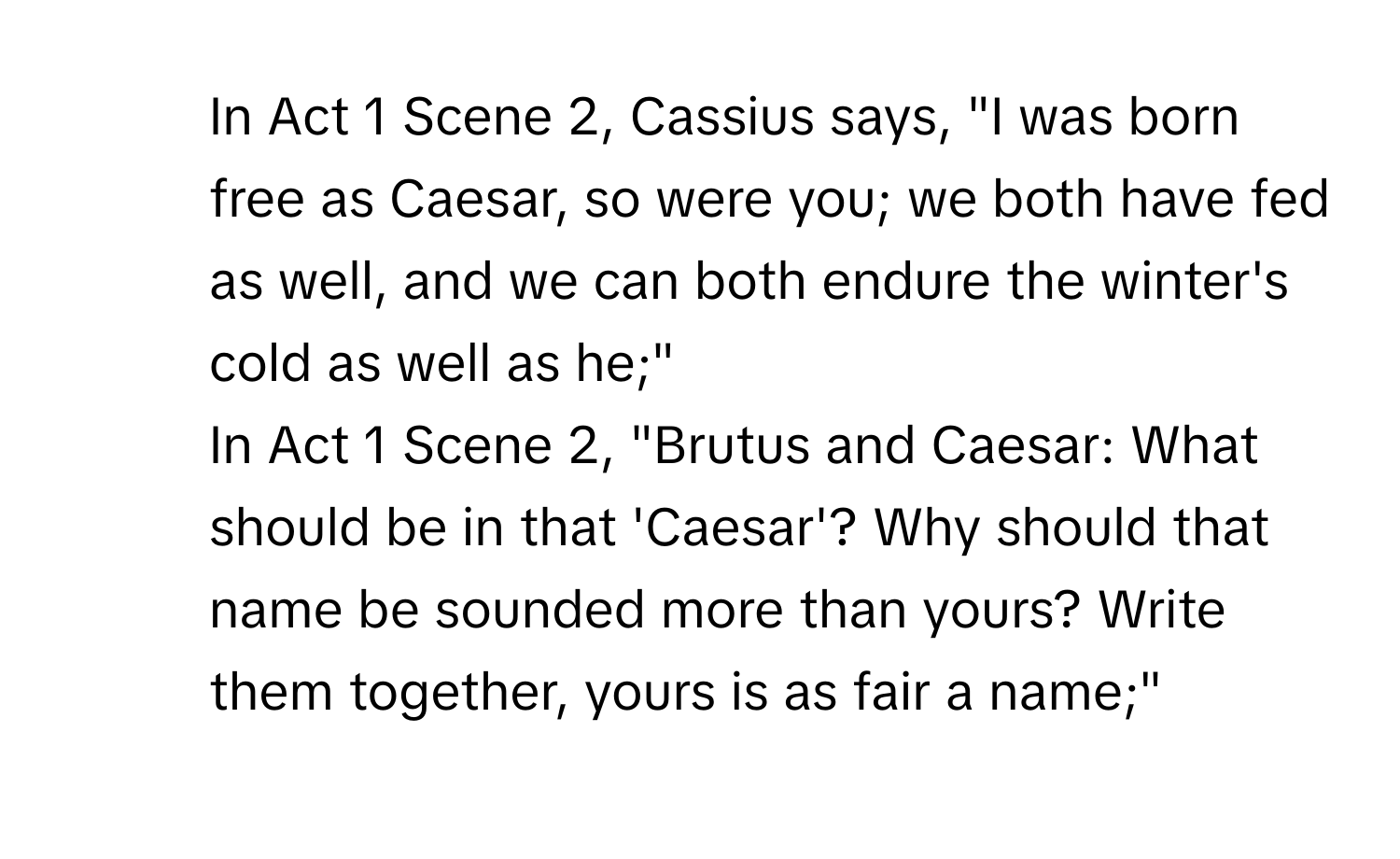 In Act 1 Scene 2, Cassius says, "I was born free as Caesar, so were you; we both have fed as well, and we can both endure the winter's cold as well as he;"

2. In Act 1 Scene 2, "Brutus and Caesar: What should be in that 'Caesar'? Why should that name be sounded more than yours? Write them together, yours is as fair a name;"