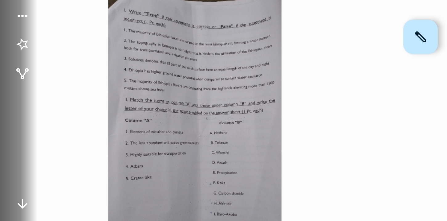 Write ''True'' if the statement is correct or ''False'' if the statement is incorrect (1 Pr. each)
1. The majority of Ethiopian lakes are located in the main Ethiopian rift forming a linear pattern
2. The topography in Ethiopia is so rugzed that it hinders the utilization of the Ethiopian rivers
both for transportation and irrigation purposes
3. Solistices demotes that all part of the sarth surface have an equal length of the day and night
4. Ethiopia has higher ground water potential when compared to surface water resource
5. The majority of Ethiopian Rivers are orignating from the highlands elevating more than 1500
meters above sea level
1l. Match the items in column "A" with those under column ''B'' and write the
letter of your choice in the space provided on the answer sheet (1 Pt. each)
Column ''A''
Column “B”
1. Element of weather and climate A Mathane
2. The less abundant and active greenhouse gu B. Tekezzé
3. Highly suitable for transportation C. Wonchi
D. Awash
4. Atbara
E. Precipitation
5. Crater lake
F. Koka
G. Carbon dioxide
H. Altitude
I, Baro-Akobo