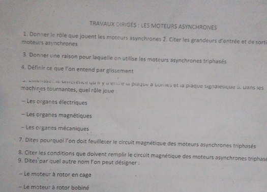 tRavAuX DIRIGéS : LEs MOTEURs ASYNCHROnes 
1. Donner le rôle que jouent les moteurs asynchrones 2. Citer les grandeurs d'entrée et de sorti 
moteurs asynchrones 
3. Donner une raison pour laquelle on utilise les moteurs asynchrones triphasés 
4. Définir ce que l’on entend par glissement 
al étabsses le diérence qu ii y a entre la plaque à bornes et la plaque signaletique à. Dans les 
machines tournantes, quel rôle joue : 
- Les organes électriques 
- Les organes magnétiques 
Les organes mécaniques 
7. Dites pourquoi l'on doit feuilleter le circuit magnétique des moteurs asynchrones triphasés 
8. Citer les conditions que doivent remplir le circuit magnétique des moteurs asynchrones triphasé 
9. Dites par quel autre nom l'on peut désigner : 
Le moteur à rotor en cage 
- Le moteur à rotor bobiné