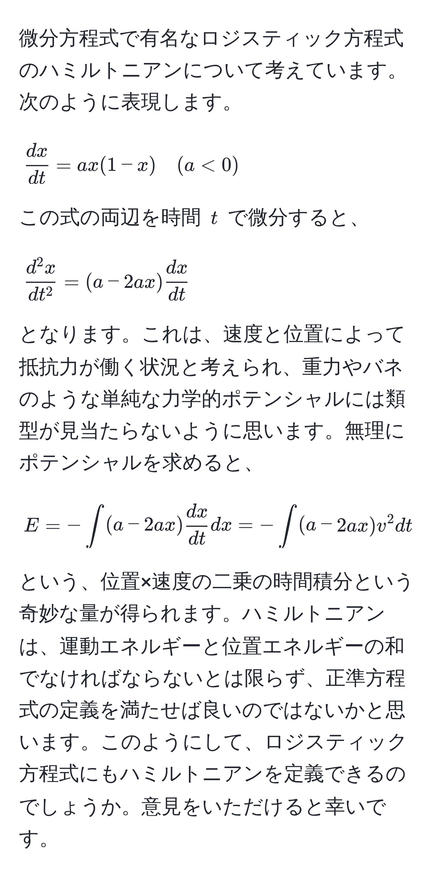 微分方程式で有名なロジスティック方程式のハミルトニアンについて考えています。次のように表現します。  
[
 dx/dt  = ax(1-x) quad (a < 0)
]  
この式の両辺を時間 ( t ) で微分すると、  
[
fracd^(2x)dt^2 = (a - 2ax)  dx/dt 
]  
となります。これは、速度と位置によって抵抗力が働く状況と考えられ、重力やバネのような単純な力学的ポテンシャルには類型が見当たらないように思います。無理にポテンシャルを求めると、  
[
E = -∈t (a - 2ax)  dx/dt  dx = -∈t (a - 2ax)v^2 dt  
]  
という、位置×速度の二乗の時間積分という奇妙な量が得られます。ハミルトニアンは、運動エネルギーと位置エネルギーの和でなければならないとは限らず、正準方程式の定義を満たせば良いのではないかと思います。このようにして、ロジスティック方程式にもハミルトニアンを定義できるのでしょうか。意見をいただけると幸いです。