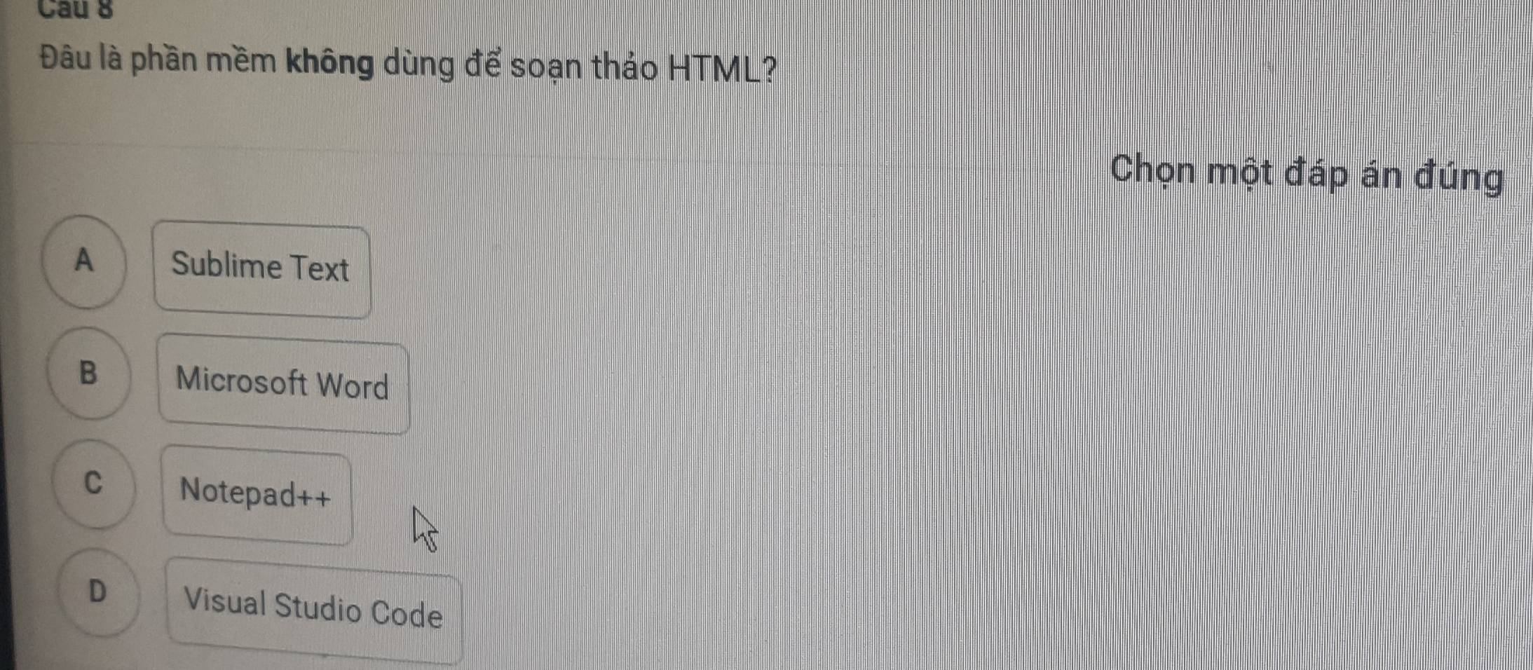 Cau 8
Đâu là phần mềm không dùng để soạn thảo HTML?
Chọn một đáp án đúng
A Sublime Text
B Microsoft Word
C Notepad++
D Visual Studio Code