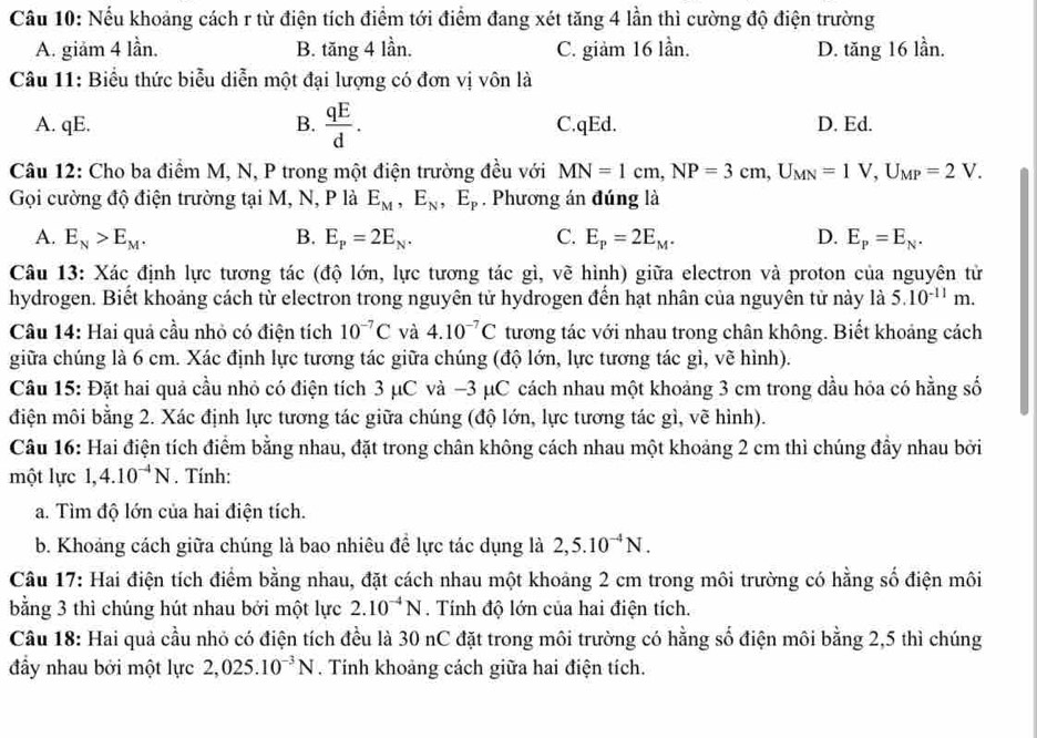 Nếu khoảng cách r từ điện tích điểm tới điểm đang xét tăng 4 lần thì cường độ điện trường
A. giăm 4 lần. B. tăng 4 lần. C. giảm 16 lần. D. tăng 16 lần.
Câu 11: Biểu thức biểu diễn một đại lượng có đơn vị vôn là
A. qE. B.  qE/d . C.qEd. D. Ed.
Câu 12: Cho ba điểm M, N, P trong một điện trường đều với MN=1cm,NP=3cm,U_MN=1V,U_MP=2V.
Gọi cường độ điện trường tại M, N, P là E_M,E_N,E_P. Phương án đúng là
A. E_N>E_M. B. E_p=2E_N. C. E_p=2E_M. D. E_P=E_N.
Câu 13: Xác định lực tương tác (độ lớn, lực tương tác gì, về hình) giữa electron và proton của nguyên tử
hydrogen. Biết khoảng cách từ electron trong nguyên tử hydrogen đến hạt nhân của nguyên tử này là 5.10^(-11)m.
Câu 14: Hai quả cầu nhỏ có điện tích 10^(-7)C và 4.10^(-7)C tương tác với nhau trong chân không. Biết khoảng cách
giữa chúng là 6 cm. Xác định lực tương tác giữa chúng (độ lớn, lực tương tác gì, vẽ hình).
Câu 15: Đặt hai quả cầu nhỏ có điện tích 3 μC và −3 μC cách nhau một khoảng 3 cm trong dầu hóa có hằng số
điện môi bằng 2. Xác định lực tương tác giữa chúng (độ lớn, lực tương tác gì, vẽ hình).
Câu 16: Hai điện tích điểm bằng nhau, đặt trong chân không cách nhau một khoảng 2 cm thì chúng đầy nhau bởi
một lực 1,4.10^(-4)N. Tính:
a. Tìm độ lớn của hai điện tích.
b. Khoáng cách giữa chúng là bao nhiêu để lực tác dụng là 2,5.10^(-4)N.
Câu 17: Hai điện tích điểm bằng nhau, đặt cách nhau một khoảng 2 cm trong môi trường có hằng số điện môi
bằng 3 thì chúng hút nhau bởi một lực 2.10^(-4)N. Tính độ lớn của hai điện tích.
Câu 18: Hai quả cầu nhỏ có điện tích đều là 30 nC đặt trong môi trường có hằng số điện môi bằng 2,5 thì chúng
đầy nhau bởi một lực 2,025.10^(-3)N. Tính khoảng cách giữa hai điện tích.