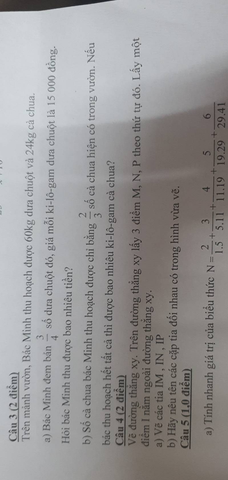 Trên mảnh vườn, Bác Minh thu hoạch được 60kg dưa chuột và 24kg cà chua. 
a) Bác Minh đem bán  3/4  số dưa chuột đó, giá mỗi ki-lô-gam dưa chuột là 15 000 đồng. 
Hỏi bác Minh thu được bao nhiêu tiền? 
b) Số cà chua bác Minh thu hoạch được chỉ bằng  2/3  số cà chua hiện có trong vườn. Nếu 
bác thu hoạch hết tất cả thì được bao nhiêu ki-lô-gam cà chua? 
Câu 4 (2 điểm) 
Về đường thăng xy. Trên đường thẳng xy lấy 3 điểm M, N, P theo thứ tự đó. Lấy một 
điểm I nằm ngoài đường thăng xy. 
a) Vẽ các tia IM , IN , IP 
b) Hãy nêu tên các cặp tia đối nhau có trong hình vừa vẽ. 
Câu 5 (1,0 điểm) 
a) Tính nhanh giá trị của biểu thức N= 2/1.5 + 3/5.11 + 4/11.19 + 5/19.29 + 6/29.41 