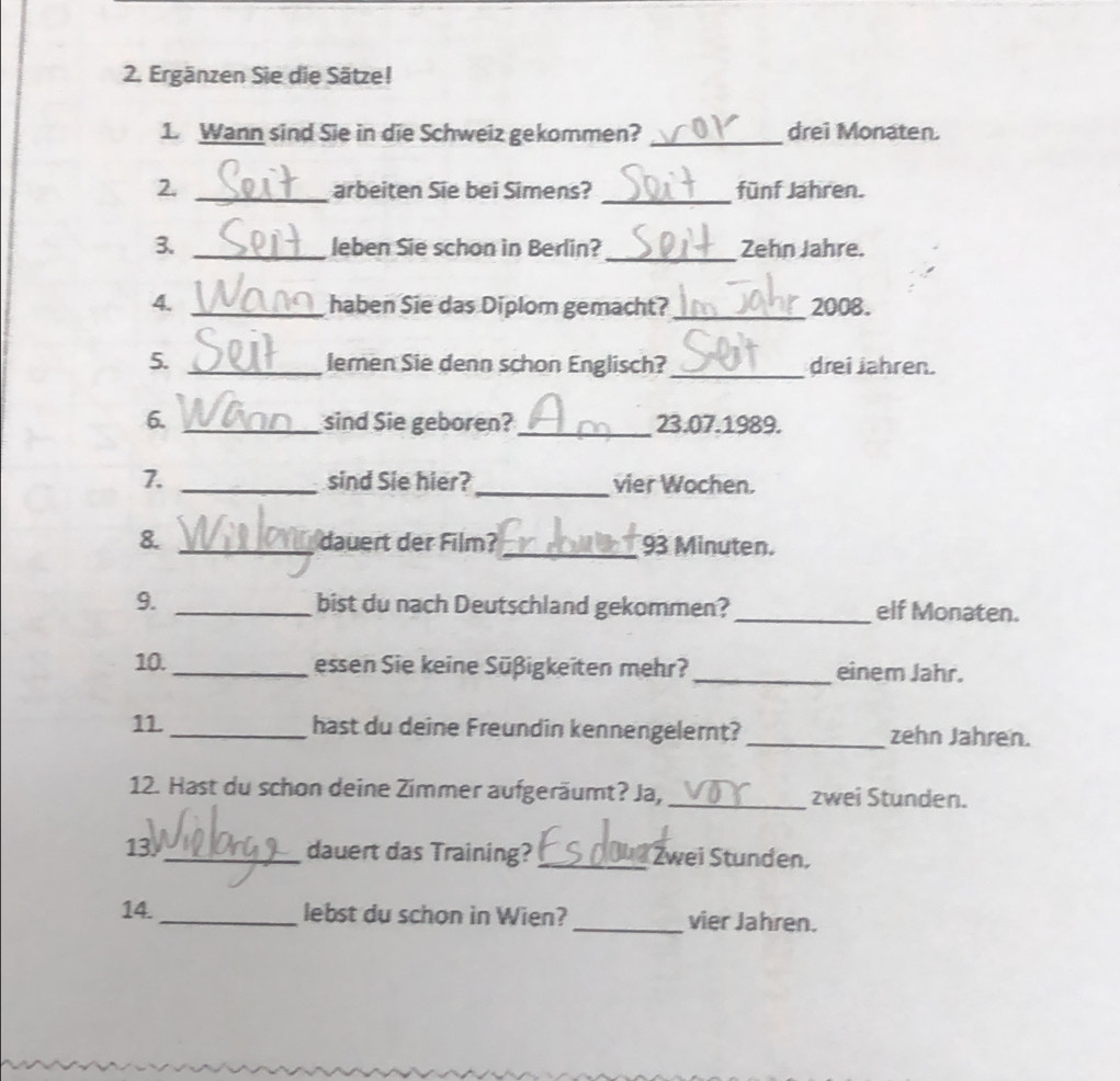 Ergänzen Sie die Sätze! 
1. Wann sind Sie in die Schweiz gekommen? _drei Monaten. 
2. _arbeiten Sie bei Simens? _fünf Jahren. 
3. _leben Sie schon in Berlin?_ Zehn Jahre. 
4. _haben Sie das Diplom gemacht? _2008. 
5. _lemen Sie denn schon Englisch?_ drei Jahren. 
6. _sind Sie geboren?_ 23.07.1989. 
7. _sind Sie hier? _vier Wochen. 
8. _dauert der Film? _ 93 Minuten. 
9. _bist du nach Deutschland gekommen? _elf Monaten. 
10. _essen Sie keine Süßigkeiten mehr? _einem Jahr. 
11._ hast du deine Freundin kennengelernt? _zehn Jahren. 
12. Hast du schon deine Zimmer aufgeräumt? Ja, _zwei Stunden. 
13_ dauert das Training? _Zwei Stunden, 
14._ lebst du schon in Wien? _vier Jahren.