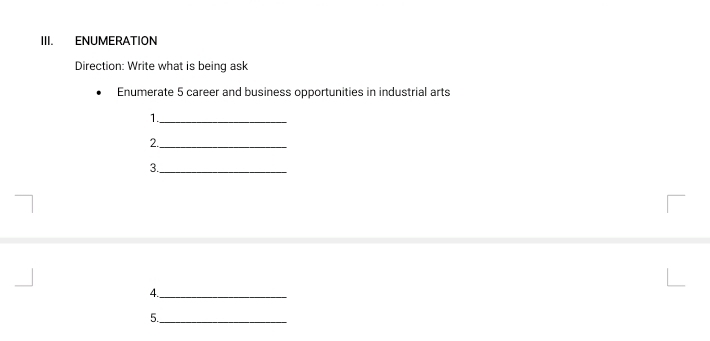 ENUMERATION 
Direction: Write what is being ask 
Enumerate 5 career and business opportunities in industrial arts 
1._ 
2._ 
3._ 
4._ 
5._