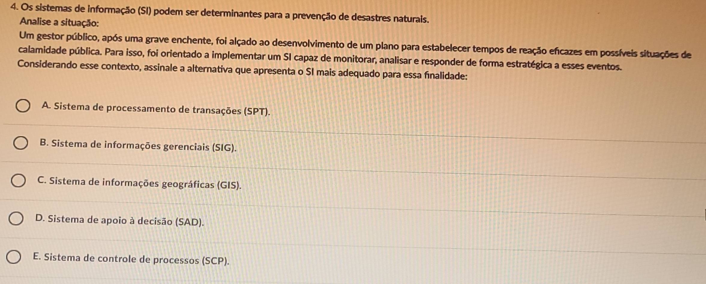 Os sistemas de informação (SI) podem ser determinantes para a prevenção de desastres naturais.
Analise a situação:
Um gestor público, após uma grave enchente, foi alçado ao desenvolvimento de um plano para estabelecer tempos de reação eficazes em possíveis situações de
calamidade pública. Para isso, foi orientado a implementar um SI capaz de monitorar, analisar e responder de forma estratégica a esses eventos.
Considerando esse contexto, assinale a alternativa que apresenta o SI mais adequado para essa finalidade:
A. Sistema de processamento de transações (SPT).
B. Sistema de informações gerenciais (SIG).
C. Sistema de informações geográficas (GIS).
D. Sistema de apoio à decisão (SAD).
E. Sistema de controle de processos (SCP).