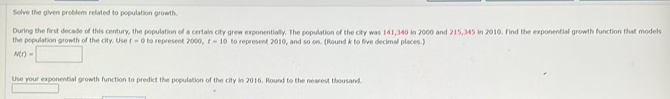 Solve the given problem related to population growth. 
During the first decade of this century, the population of a certain city grew exponentially. The population of the city was 141,340 in 2000 and 215,345 in 2010. Find the exponential growth function that models 
the population growth of the city. Use t=0 to represent 2000, t=10 to represent 2010, and so on. (Round k to five decimal places.)
N(t)=□
Use your exponential growth function to predict the population of the city in 2016. Round to the nearest thousand.