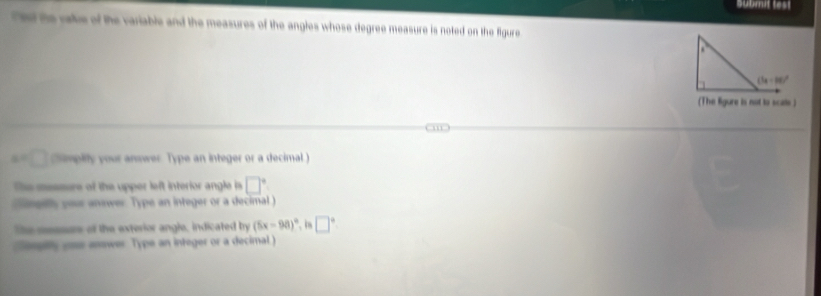 aubmit test
Tet te vale of the variable and the measures of the angles whose degree measure is noted on the figure
(The ligure is not to scals )
a=□ himplily your answer Type an integer or a decimal)
She messure of the upper left interior angle is □°
lngely your answer. Type an integer or a decimal )
The sesss of the exterior angle, indicated by (5x-98)^circ . i □°
orpiy one anwer Type an integer or a decimal )