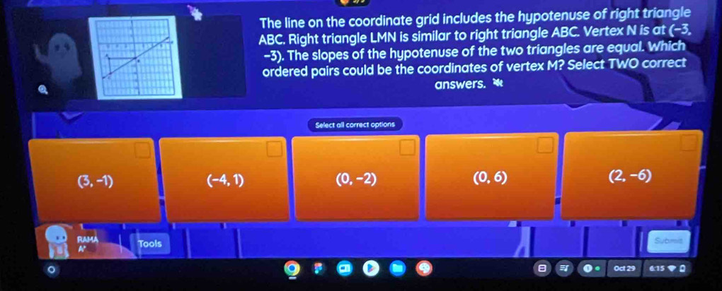 The line on the coordinate grid includes the hypotenuse of right triangle
ABC. Right triangle LMN is similar to right triangle ABC. Vertex N is at (-3,
-3). The slopes of the hypotenuse of the two triangles are equal. Which
ordered pairs could be the coordinates of vertex M? Select TWO correct
answers. 
Select all correct options
(3,-1)
(-4,1)
(0,-2)
(0,6)
(2,-6)
FU MA Submit
A° Tools
Oct 29 6:15