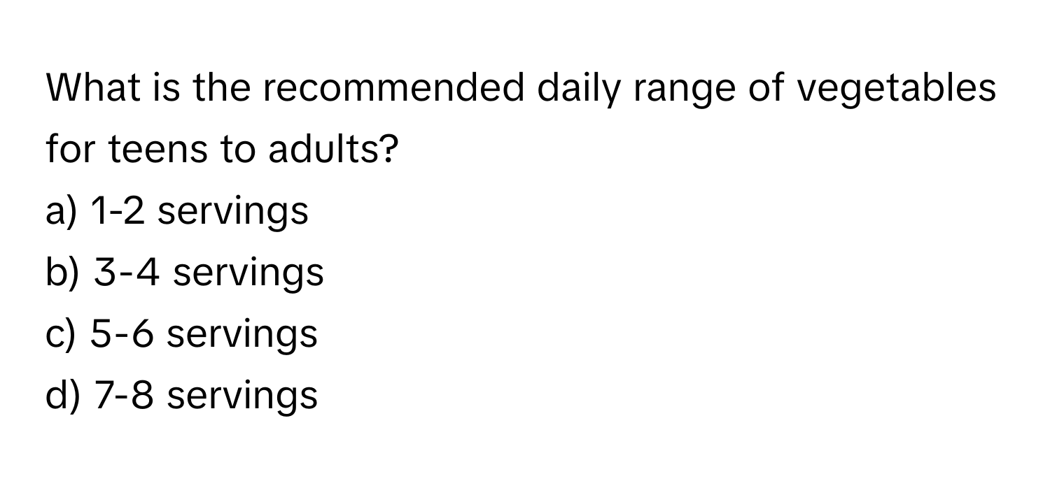 What is the recommended daily range of vegetables for teens to adults?

a) 1-2 servings
b) 3-4 servings
c) 5-6 servings
d) 7-8 servings