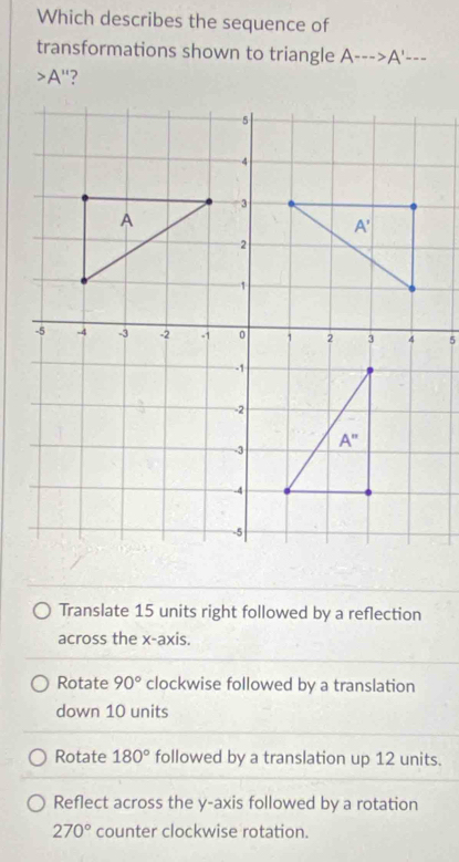 Which describes the sequence of
transformations shown to triangle A--->A'---
A ''?
Translate 15 units right followed by a reflection
across the x-axis.
Rotate 90° clockwise followed by a translation
down 10 units
Rotate 180° followed by a translation up 12 units.
Reflect across the y-axis followed by a rotation
270° counter clockwise rotation.