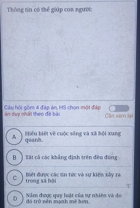 Thông tin có thể giúp con người:
Câu hỏi gồm 4 đáp án, HS chọn một đáp
án duy nhất theo đề bài. Cần xem lại
Hiểu biết về cuộc sống và xã hội xung
A quanh.
B ) Tất cả các khẳng định trên đều đúng
Biết được các tin tức và sự kiện xấy ra
C trong xā hội
Năm được quy luật của tự nhiên và do
D đó trở nên mạnh mẽ hơn.