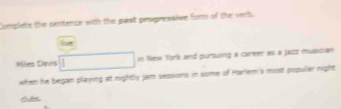 Complete the sentence with the past progressive for of the vert.
le
Miles Daws in New York and pursuing a career as a jazz musician
when he began playing at nightly jam sessions in some of Harlem's most popular night