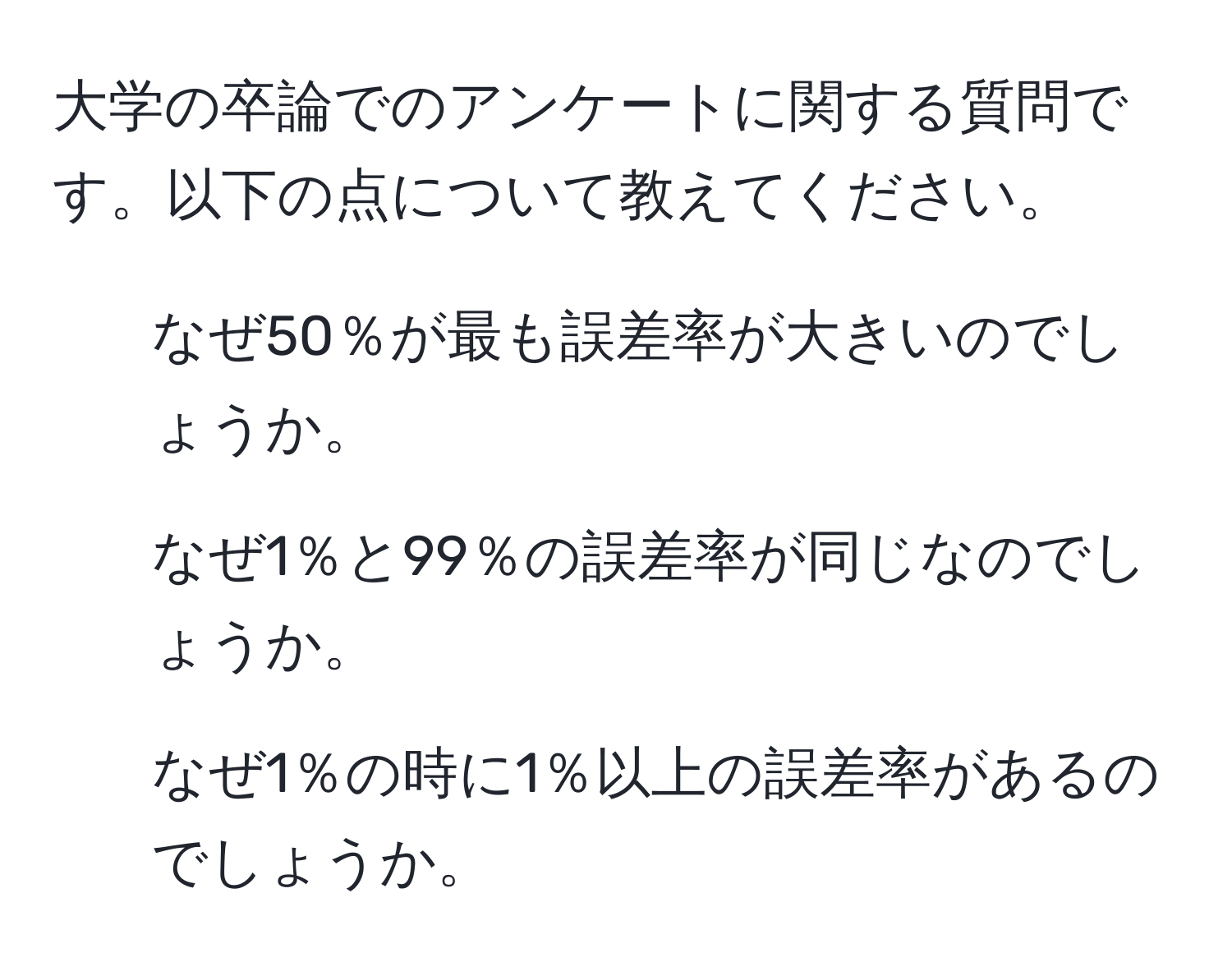 大学の卒論でのアンケートに関する質問です。以下の点について教えてください。  
1. なぜ50％が最も誤差率が大きいのでしょうか。  
2. なぜ1％と99％の誤差率が同じなのでしょうか。  
3. なぜ1％の時に1％以上の誤差率があるのでしょうか。