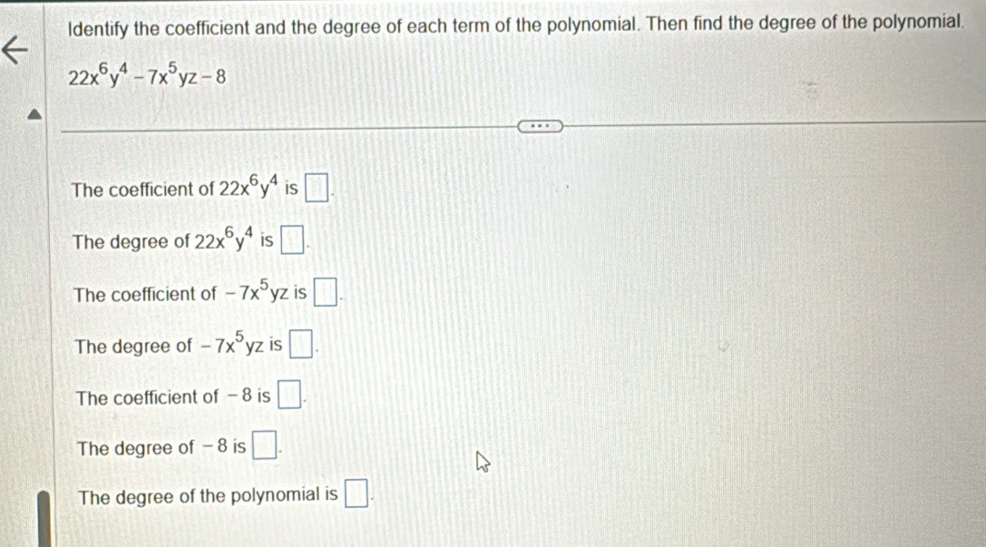 ldentify the coefficient and the degree of each term of the polynomial. Then find the degree of the polynomial.
22x^6y^4-7x^5yz-8
The coefficient of 22x^6y^4 is □.
The degree of 22x^6y^4 is □.
The coefficient of -7x^5yz is □.
The degree of -7x^5yz is □.
The coefficient of - 8 is □.
The degree of - 8 is □.
The degree of the polynomial is □.