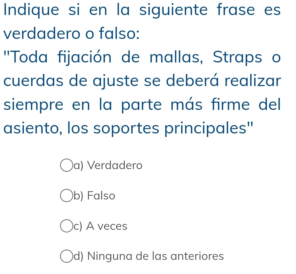 Indique si en la siguiente frase es
verdadero o falso:
''Toda fijación de mallas, Straps o
cuerdas de ajuste se deberá realizar
siempre en la parte más firme del
asiento, los soportes principales''
a) Verdadero
b) Falso
c) A veces
d) Ninguna de las anteriores