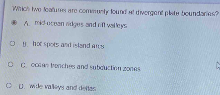 Which two features are commonly found at divergent plate boundaries?
A mid-ocean ridges and rift valleys
B. hot spots and island arcs
C. ocean trenches and subduction zones
D. wide valleys and deltas