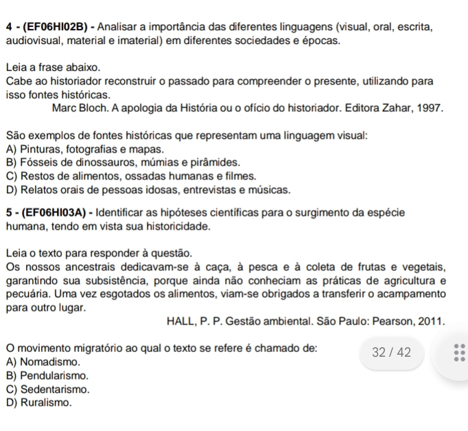 4 - (EF06HI02B) - Analisar a importância das diferentes linguagens (visual, oral, escrita,
audiovisual, material e imaterial) em diferentes sociedades e épocas.
Leia a frase abaixo.
Cabe ao historiador reconstruir o passado para compreender o presente, utilizando para
isso fontes históricas.
Marc Bloch. A apologia da História ou o ofício do historiador. Editora Zahar, 1997.
São exemplos de fontes históricas que representam uma linguagem visual:
A) Pinturas, fotografias e mapas.
B) Fósseis de dinossauros, múmias e pirâmides.
C) Restos de alimentos, ossadas humanas e filmes.
D) Relatos orais de pessoas idosas, entrevistas e músicas.
5 - (EF06HI03A) - Identificar as hipóteses científicas para o surgimento da espécie
humana, tendo em vista sua historicidade.
Leia o texto para responder à questão.
Os nossos ancestrais dedicavam-se à caça, à pesca e à coleta de frutas e vegetais,
garantindo sua subsistência, porque ainda não conheciam as práticas de agricultura e
pecuária. Uma vez esgotados os alimentos, viam-se obrigados a transferir o acampamento
para outro lugar.
HALL, P. P. Gestão ambiental. São Paulo: Pearson, 2011.
O movimento migratório ao qual o texto se refere é chamado de: 32 / 42
A) Nomadismo.
B) Pendularismo.
C) Sedentarismo.
D) Ruralismo.