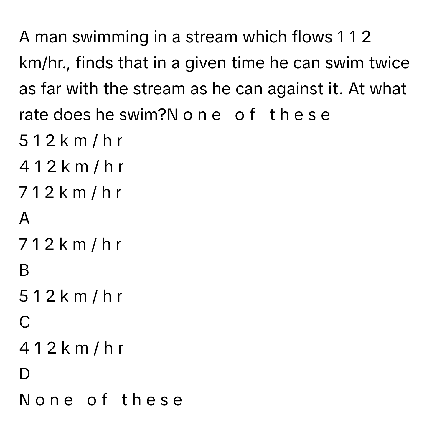 A man swimming in a stream which flows 1  1   2           km/hr., finds that in a given time he can swim twice as far with the stream as he can against it. At what rate does he swim?N  o  n  e     o  f     t  h  e  s  e     
5  1   2       k  m  /    h  r     
4  1   2       k  m  /    h  r     
7  1   2       k  m  /    h  r     

A  
7  1   2       k  m  /    h  r      


B  
5  1   2       k  m  /    h  r      


C  
4  1   2       k  m  /    h  r      


D  
N  o  n  e     o  f     t  h  e  s  e