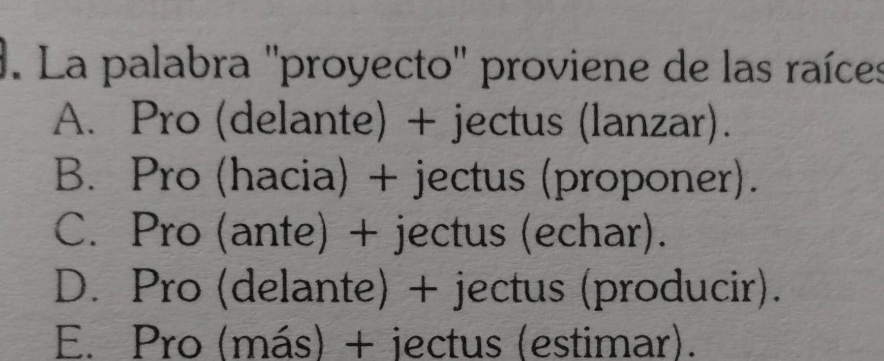 La palabra ''proyecto'' proviene de las raíces
A. Pro (delante) + jectus (lanzar).
B. Pro (hacia) + jectus (proponer).
C. Pro (ante) + jectus (echar).
D. Pro (delante) + jectus (producir).
E. Pro (más) + jectus (estimar).