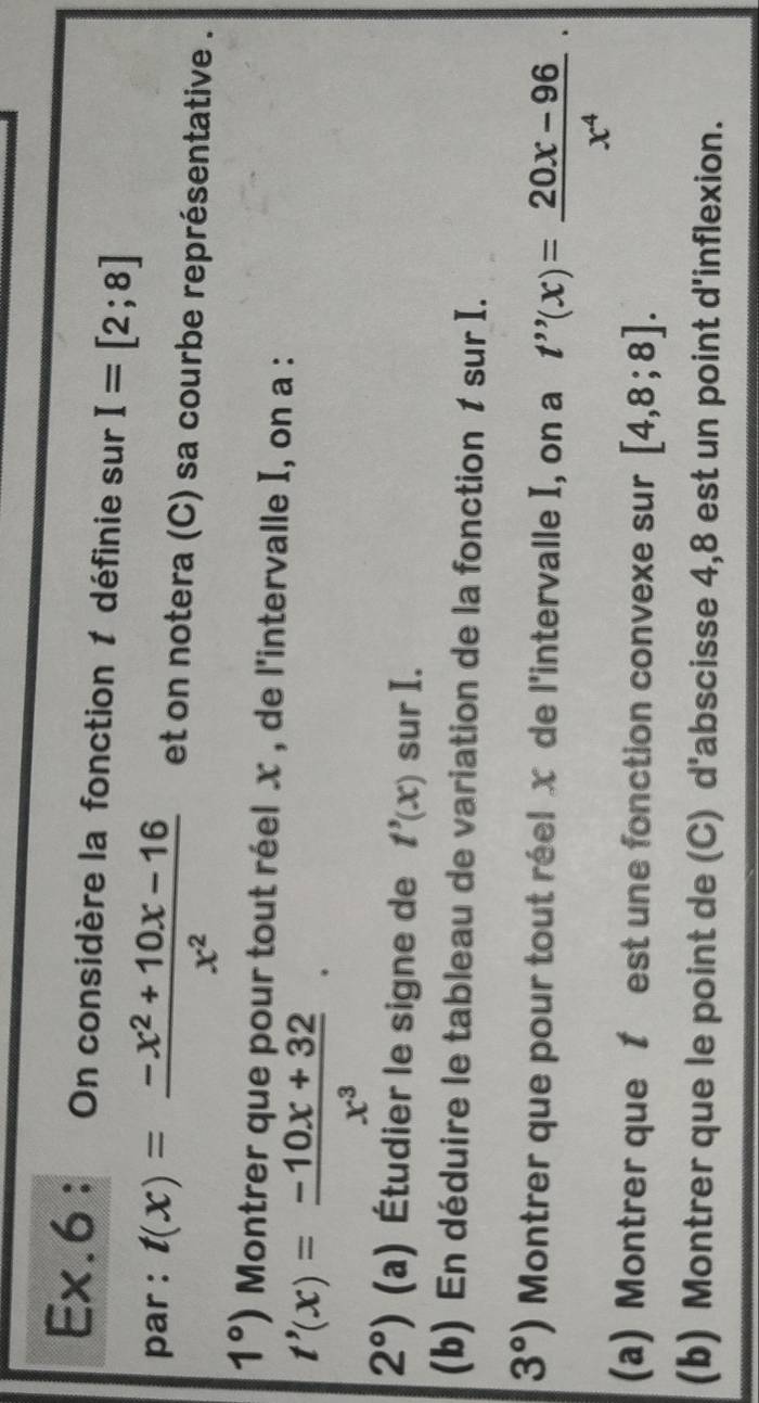 Ex.6 : On considère la fonction 1 définie sur I=[2;8]
par : t(x)= (-x^2+10x-16)/x^2  et on notera (C) sa courbe représentative .
1°) Montrer que pour tout réel x , de l'intervalle I, on a :
t'(x)= (-10x+32)/x^3 
2°) (a) Étudier le signe de t'(x) sur I. 
(b) En déduire le tableau de variation de la fonction 1 sur I.
3°) Montrer que pour tout réel x de l'intervalle I, on a t''(x)= (20x-96)/x^4 ·
(a) Montrer que t est une fonction convexe sur [4,8;8]. 
(b) Montrer que le point de (C) d'abscisse 4,8 est un point d'inflexion.