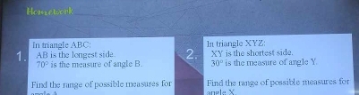 Homiework 
In triangle ABC : 
1. AB is the longest side 2. In triangle XYZ : XY is the shortest side.
70° is the measure of angle B. 30° is the measure of angle Y. 
Find the range of possible measures for Find the range of possible measures for 
angle X