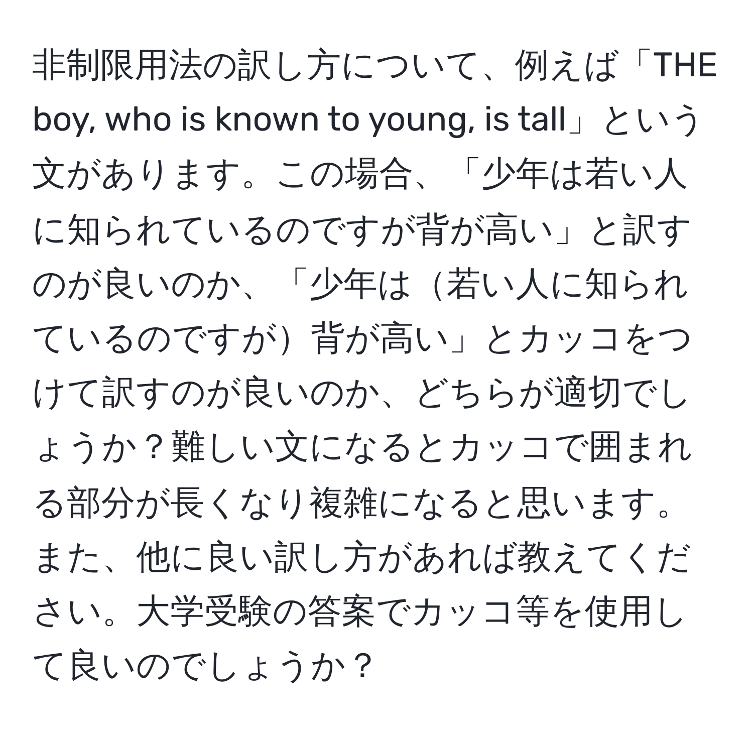 非制限用法の訳し方について、例えば「THE boy, who is known to young, is tall」という文があります。この場合、「少年は若い人に知られているのですが背が高い」と訳すのが良いのか、「少年は若い人に知られているのですが背が高い」とカッコをつけて訳すのが良いのか、どちらが適切でしょうか？難しい文になるとカッコで囲まれる部分が長くなり複雑になると思います。また、他に良い訳し方があれば教えてください。大学受験の答案でカッコ等を使用して良いのでしょうか？