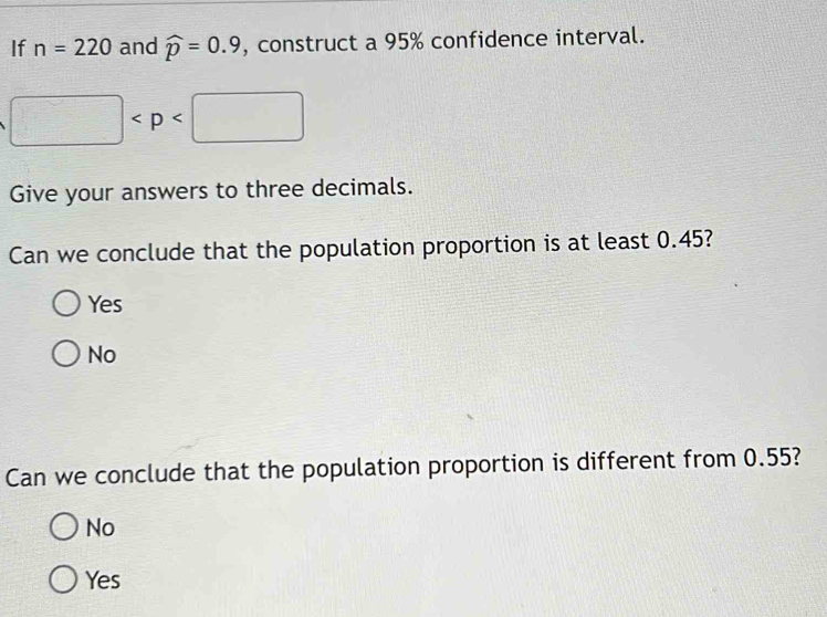 If n=220 and widehat p=0.9 , construct a 95% confidence interval.
□
Give your answers to three decimals.
Can we conclude that the population proportion is at least 0.45?
Yes
No
Can we conclude that the population proportion is different from 0.55?
No
Yes