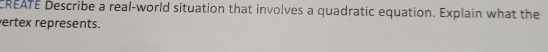 CREATE Describe a real-world situation that involves a quadratic equation. Explain what the 
ertex represents.