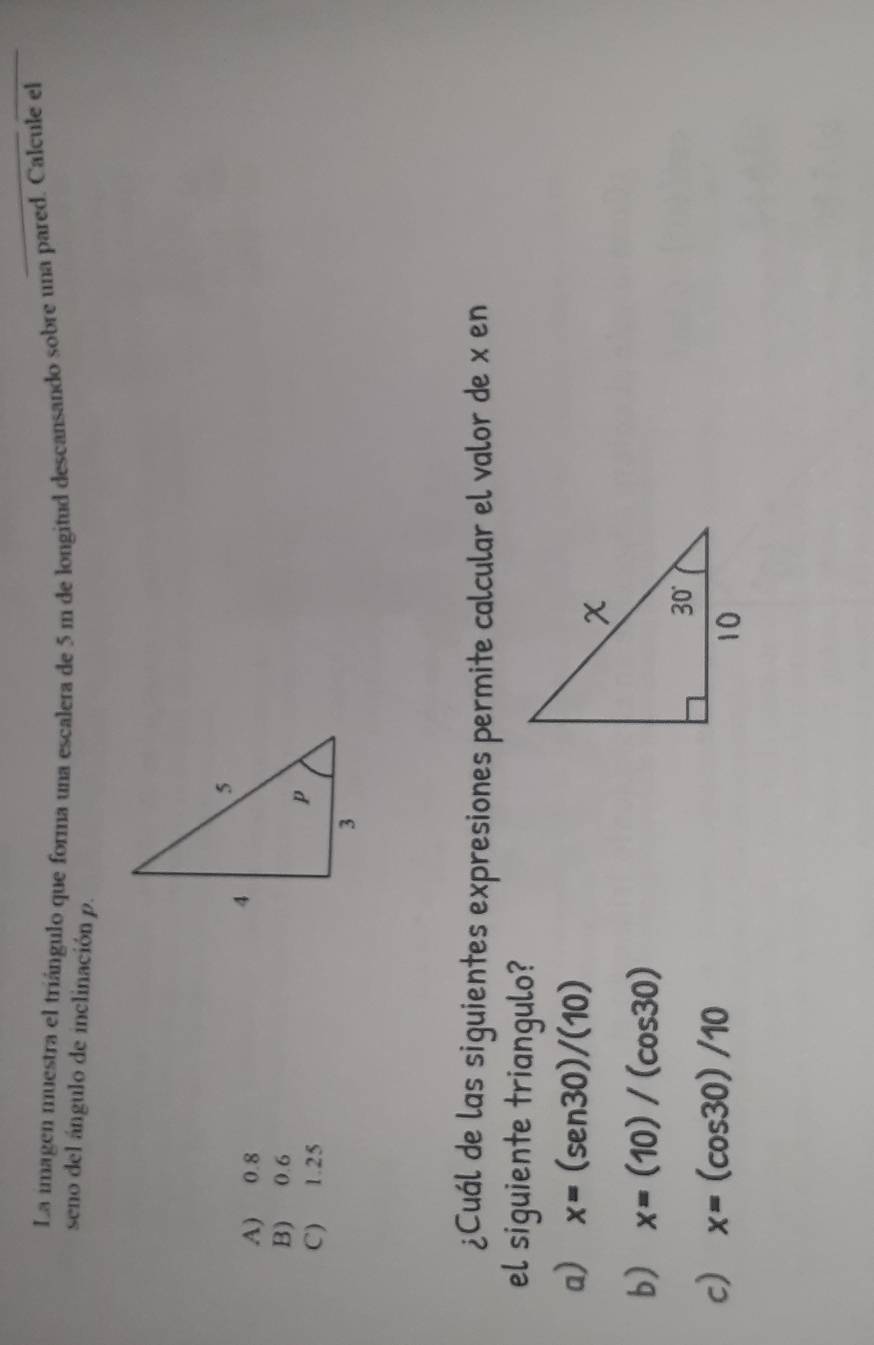 La imagen muestra el triángulo que forma una escalera de 5 m de longitud descansando sobre una pared. Calcule el
seno del ángulo de inclinación p.
A) 0.8
B) 0.6
C) 1.25
¿Cuál de las siguientes expresiones permite calcular el valor de x en
el siguiente triangulo?
a) x=(sen 30)/(10)
b) x=(10)/(cos 30)
c) x=(cos 30)/10