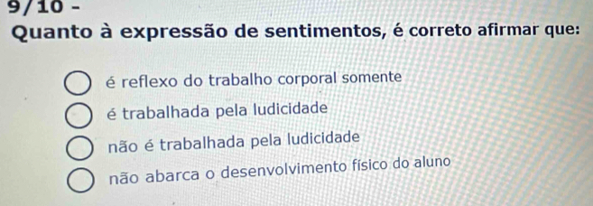 9/10 -
Quanto à expressão de sentimentos, é correto afirmar que:
é reflexo do trabalho corporal somente
é trabalhada pela ludicidade
não é trabalhada pela ludicidade
não abarca o desenvolvimento físico do aluno