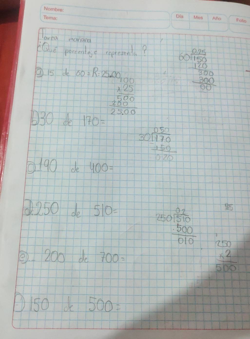 larea manand 
Qe porcentajt representa? 
⑦ 5 de 60=R=25.00
beginarrayr 60 (0.2)/150  frac -170
beginarrayr 100 * 25 hline 500 2500 hline 2500endarray
630 de 170=
beginarrayr 050 30encloselongdiv 170 -150 hline 070endarray
0190 de 400=. 250 de 510=
beginarrayr 250 02/510   500/010 endarray 95 
② 200 de 700=
beginarrayr 250 * 2 hline 500endarray
D/5o k 500=